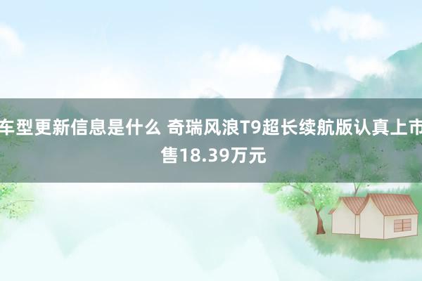 车型更新信息是什么 奇瑞风浪T9超长续航版认真上市 售18.39万元