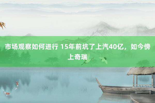 市场观察如何进行 15年前坑了上汽40亿，如今傍上奇瑞