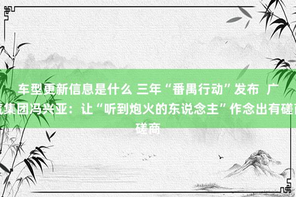 车型更新信息是什么 三年“番禺行动”发布  广汽集团冯兴亚：让“听到炮火的东说念主”作念出有磋商