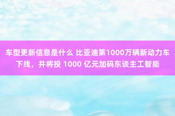 车型更新信息是什么 比亚迪第1000万辆新动力车下线，并将投 1000 亿元加码东谈主工智能