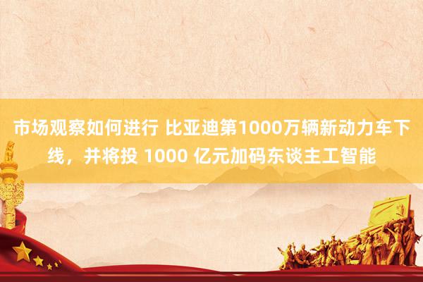 市场观察如何进行 比亚迪第1000万辆新动力车下线，并将投 1000 亿元加码东谈主工智能