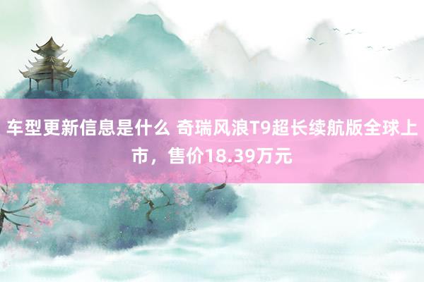 车型更新信息是什么 奇瑞风浪T9超长续航版全球上市，售价18.39万元