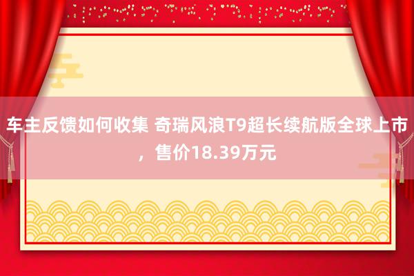 车主反馈如何收集 奇瑞风浪T9超长续航版全球上市，售价18.39万元