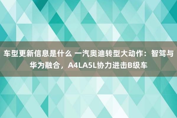 车型更新信息是什么 一汽奥迪转型大动作：智驾与华为融合，A4LA5L协力进击B级车