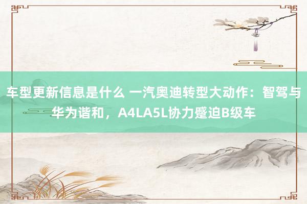 车型更新信息是什么 一汽奥迪转型大动作：智驾与华为谐和，A4LA5L协力蹙迫B级车