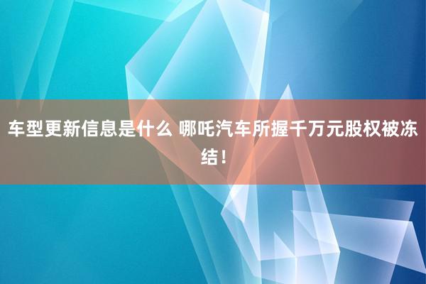 车型更新信息是什么 哪吒汽车所握千万元股权被冻结！