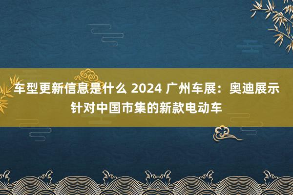 车型更新信息是什么 2024 广州车展：奥迪展示针对中国市集的新款电动车