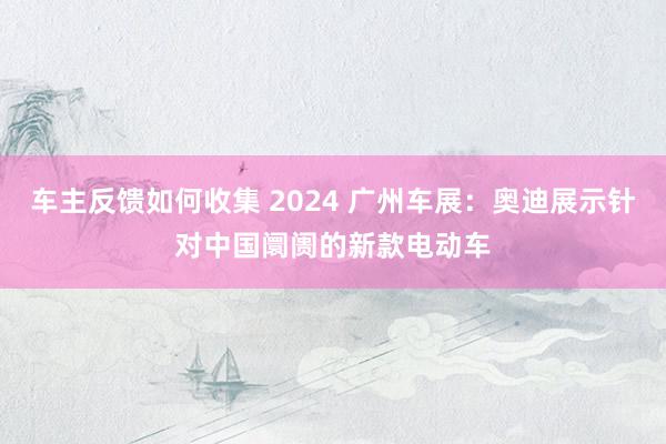 车主反馈如何收集 2024 广州车展：奥迪展示针对中国阛阓的新款电动车