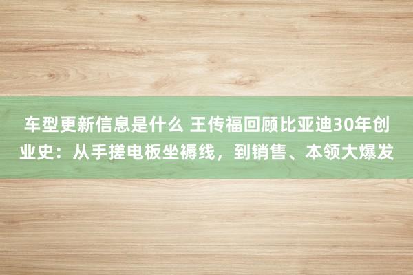 车型更新信息是什么 王传福回顾比亚迪30年创业史：从手搓电板坐褥线，到销售、本领大爆发