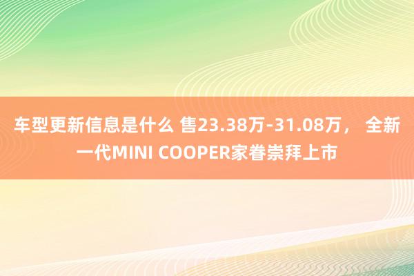 车型更新信息是什么 售23.38万-31.08万， 全新一代MINI COOPER家眷崇拜上市