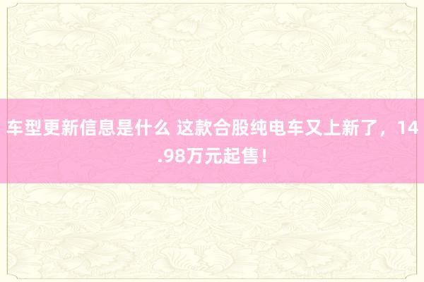 车型更新信息是什么 这款合股纯电车又上新了，14.98万元起售！