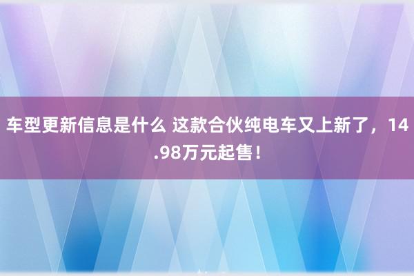 车型更新信息是什么 这款合伙纯电车又上新了，14.98万元起售！