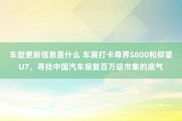 车型更新信息是什么 车展打卡尊界S800和仰望U7，寻找中国汽车报复百万级市集的底气