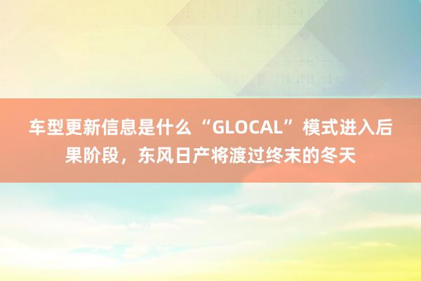 车型更新信息是什么 “GLOCAL” 模式进入后果阶段，东风日产将渡过终末的冬天