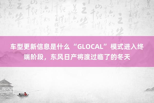 车型更新信息是什么 “GLOCAL” 模式进入终端阶段，东风日产将渡过临了的冬天