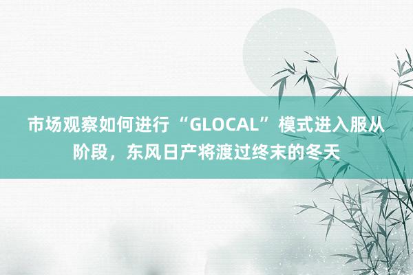 市场观察如何进行 “GLOCAL” 模式进入服从阶段，东风日产将渡过终末的冬天