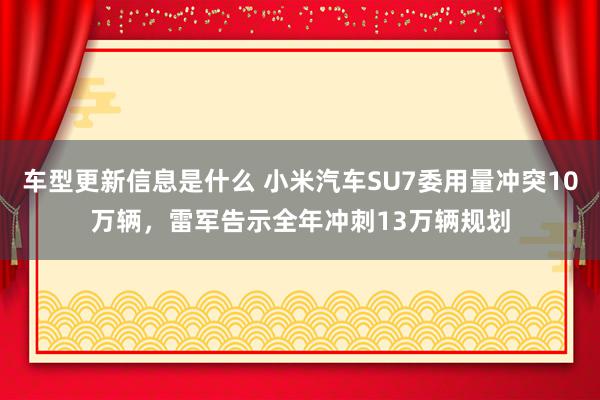 车型更新信息是什么 小米汽车SU7委用量冲突10万辆，雷军告示全年冲刺13万辆规划