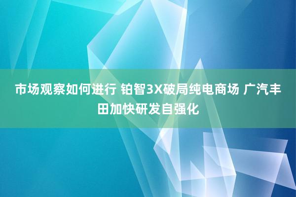 市场观察如何进行 铂智3X破局纯电商场 广汽丰田加快研发自强化