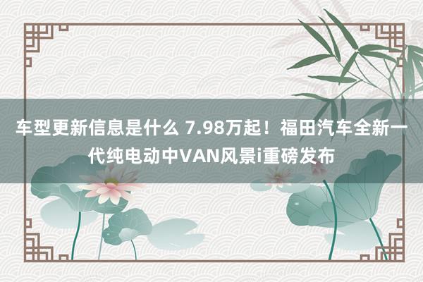 车型更新信息是什么 7.98万起！福田汽车全新一代纯电动中VAN风景i重磅发布