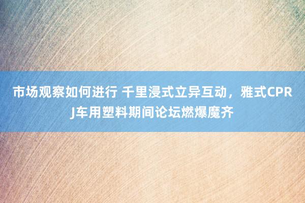 市场观察如何进行 千里浸式立异互动，雅式CPRJ车用塑料期间论坛燃爆魔齐