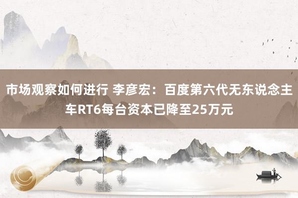 市场观察如何进行 李彦宏：百度第六代无东说念主车RT6每台资本已降至25万元