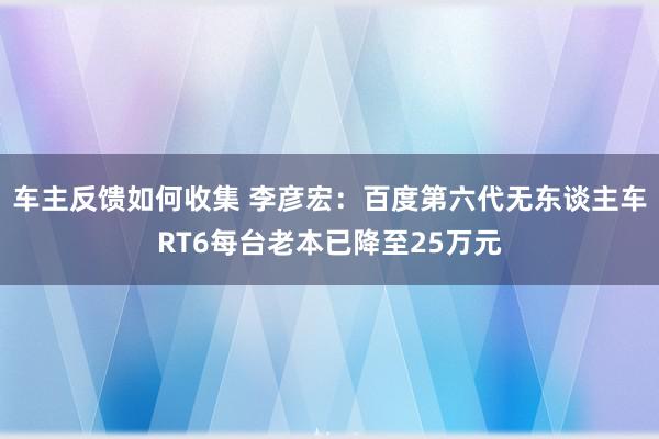 车主反馈如何收集 李彦宏：百度第六代无东谈主车RT6每台老本已降至25万元