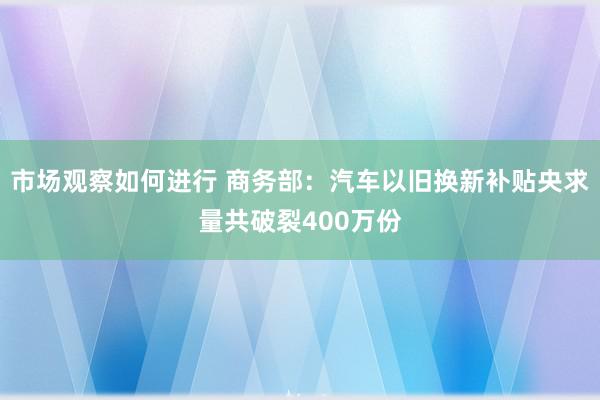 市场观察如何进行 商务部：汽车以旧换新补贴央求量共破裂400万份