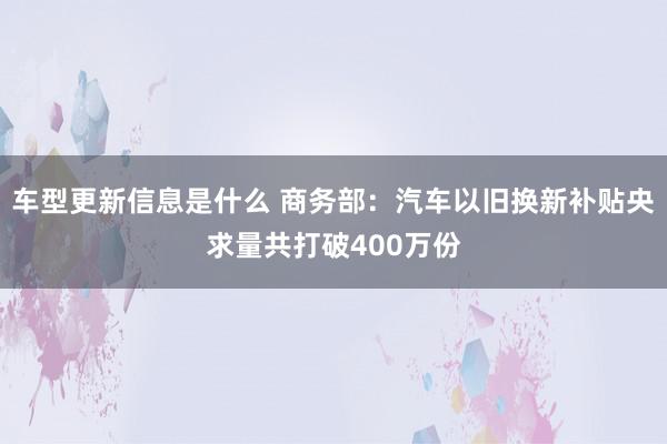 车型更新信息是什么 商务部：汽车以旧换新补贴央求量共打破400万份