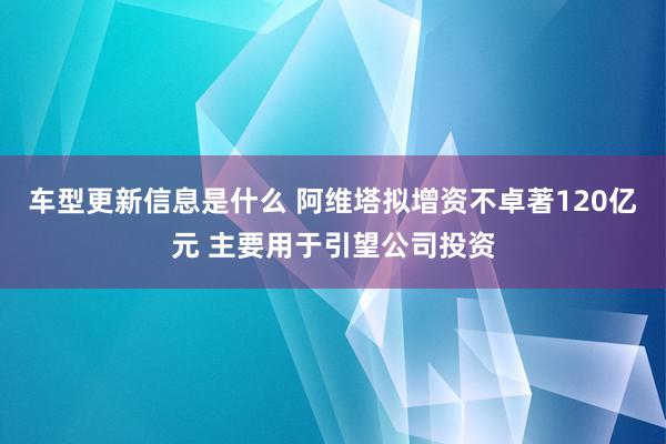 车型更新信息是什么 阿维塔拟增资不卓著120亿元 主要用于引望公司投资