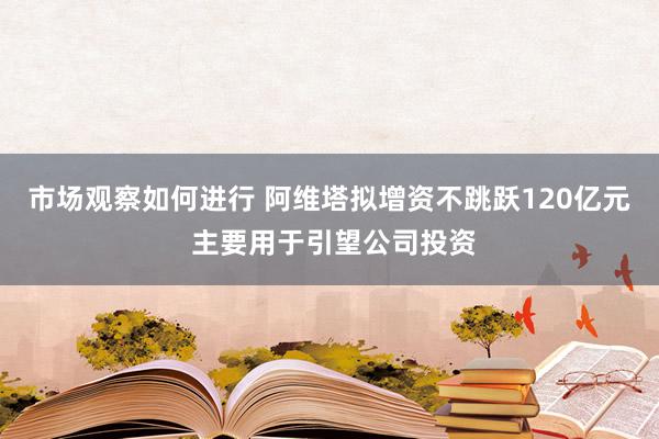 市场观察如何进行 阿维塔拟增资不跳跃120亿元 主要用于引望公司投资