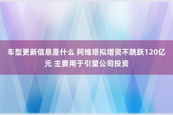 车型更新信息是什么 阿维塔拟增资不跳跃120亿元 主要用于引望公司投资