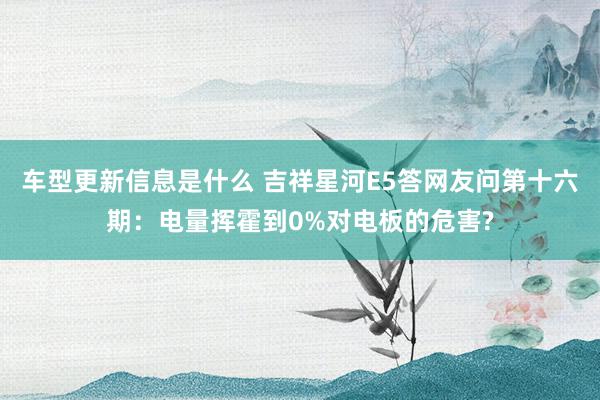 车型更新信息是什么 吉祥星河E5答网友问第十六期：电量挥霍到0%对电板的危害?