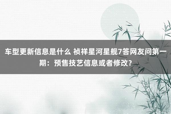 车型更新信息是什么 祯祥星河星舰7答网友问第一期：预售技艺信息或者修改？