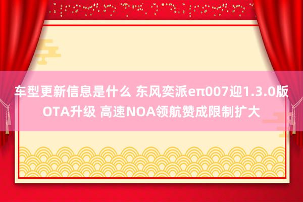 车型更新信息是什么 东风奕派eπ007迎1.3.0版OTA升级 高速NOA领航赞成限制扩大