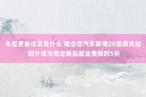 车型更新信息是什么 理念念汽车新增20座超充站 部分城市指定新站就业费限时5折