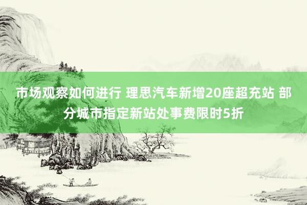 市场观察如何进行 理思汽车新增20座超充站 部分城市指定新站处事费限时5折