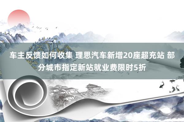 车主反馈如何收集 理思汽车新增20座超充站 部分城市指定新站就业费限时5折