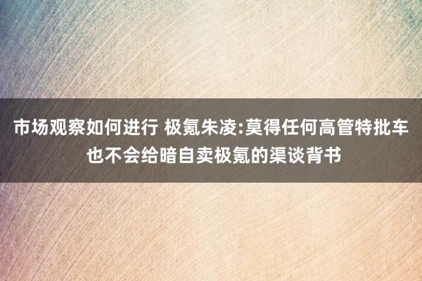 市场观察如何进行 极氪朱凌:莫得任何高管特批车 也不会给暗自卖极氪的渠谈背书