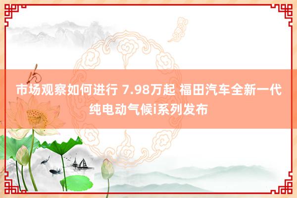 市场观察如何进行 7.98万起 福田汽车全新一代纯电动气候i系列发布