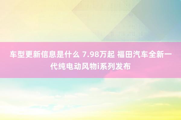 车型更新信息是什么 7.98万起 福田汽车全新一代纯电动风物i系列发布