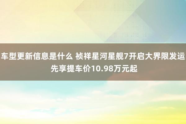 车型更新信息是什么 祯祥星河星舰7开启大界限发运 先享提车价10.98万元起