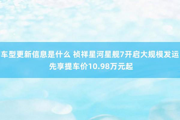 车型更新信息是什么 祯祥星河星舰7开启大规模发运 先享提车价10.98万元起