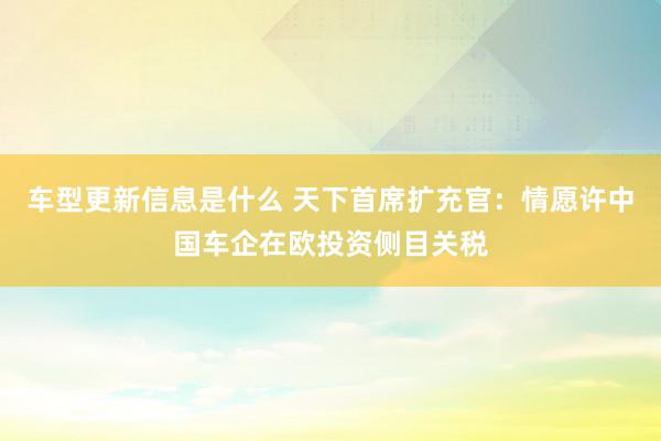 车型更新信息是什么 天下首席扩充官：情愿许中国车企在欧投资侧目关税