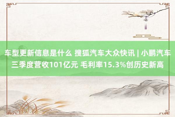 车型更新信息是什么 搜狐汽车大众快讯 | 小鹏汽车三季度营收101亿元 毛利率15.3%创历史新高