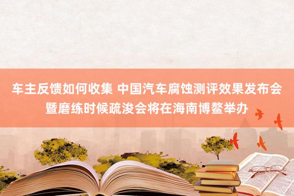 车主反馈如何收集 中国汽车腐蚀测评效果发布会暨磨练时候疏浚会将在海南博鳌举办