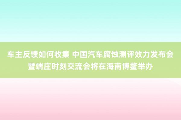 车主反馈如何收集 中国汽车腐蚀测评效力发布会暨端庄时刻交流会将在海南博鳌举办