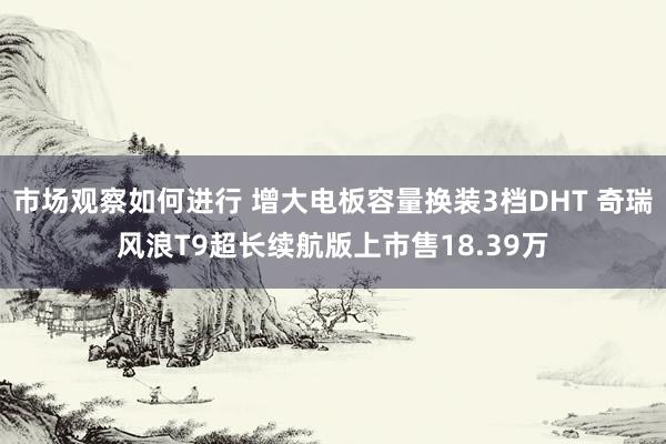 市场观察如何进行 增大电板容量换装3档DHT 奇瑞风浪T9超长续航版上市售18.39万