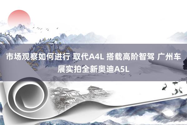 市场观察如何进行 取代A4L 搭载高阶智驾 广州车展实拍全新奥迪A5L