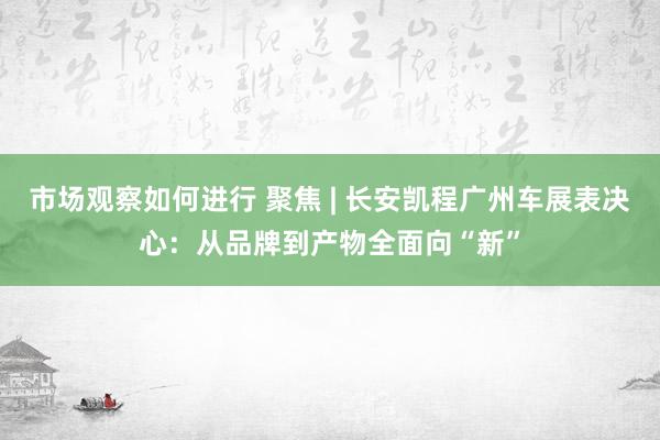 市场观察如何进行 聚焦 | 长安凯程广州车展表决心：从品牌到产物全面向“新”