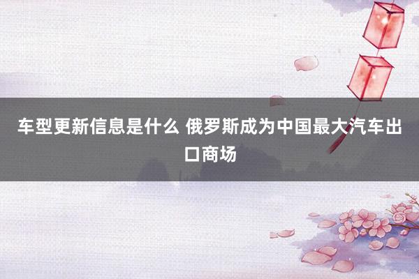 车型更新信息是什么 俄罗斯成为中国最大汽车出口商场